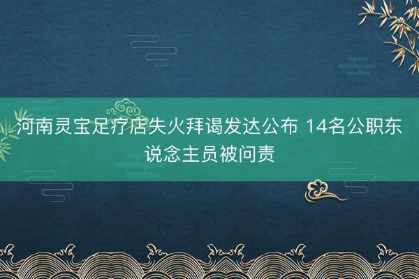 河南灵宝足疗店失火拜谒发达公布 14名公职东说念主员被问责