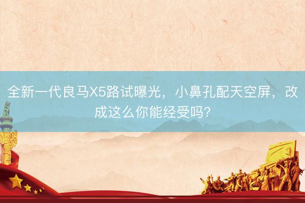 全新一代良马X5路试曝光，小鼻孔配天空屏，改成这么你能经受吗？