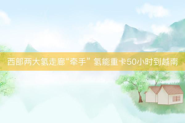 西部两大氢走廊“牵手” 氢能重卡50小时到越南