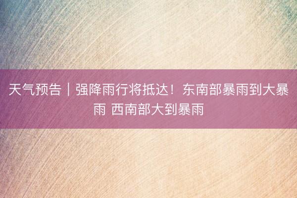 天气预告｜强降雨行将抵达！东南部暴雨到大暴雨 西南部大到暴雨