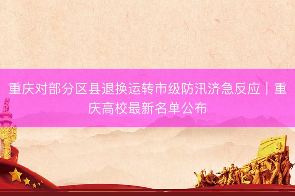 重庆对部分区县退换运转市级防汛济急反应｜重庆高校最新名单公布