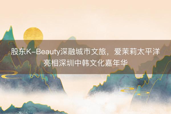 股东K-Beauty深融城市文旅，爱茉莉太平洋亮相深圳中韩文化嘉年华