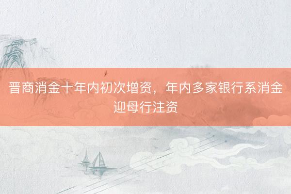 晋商消金十年内初次增资，年内多家银行系消金迎母行注资
