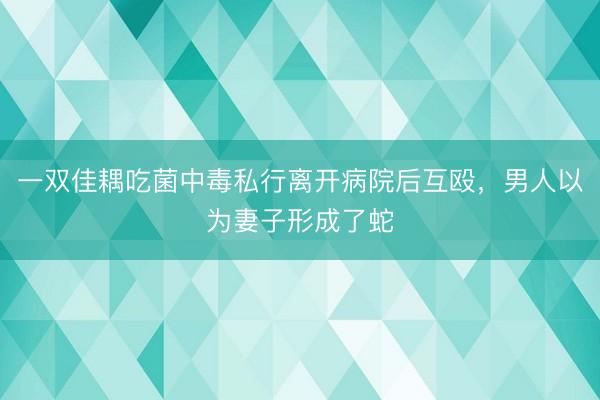 一双佳耦吃菌中毒私行离开病院后互殴，男人以为妻子形成了蛇